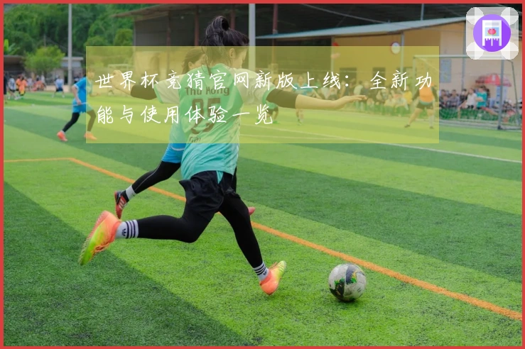世界杯竞猜官网新版上线：全新功能与使用体验一览