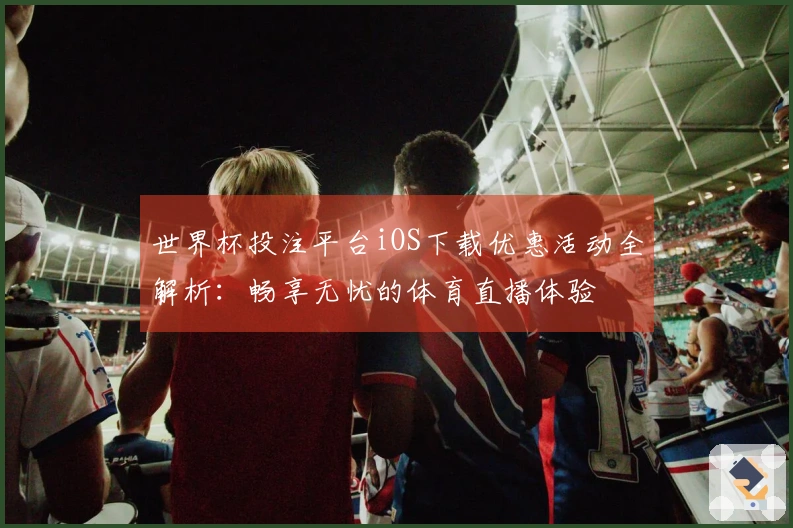 世界杯投注平台iOS下载优惠活动全解析：畅享无忧的体育直播体验