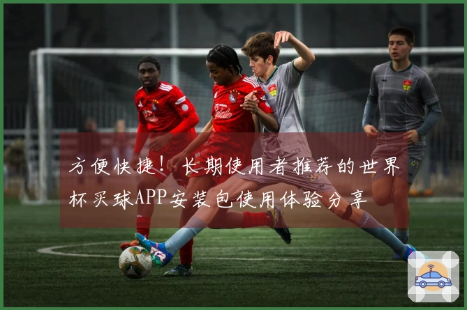 方便快捷！长期使用者推荐的世界杯买球APP安装包使用体验分享